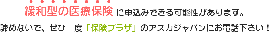 緩和型の医療保険に申し込みできる可能性があります。諦めないで、是非一度「保険プラザ」のアスカジャパンにお電話下さい！