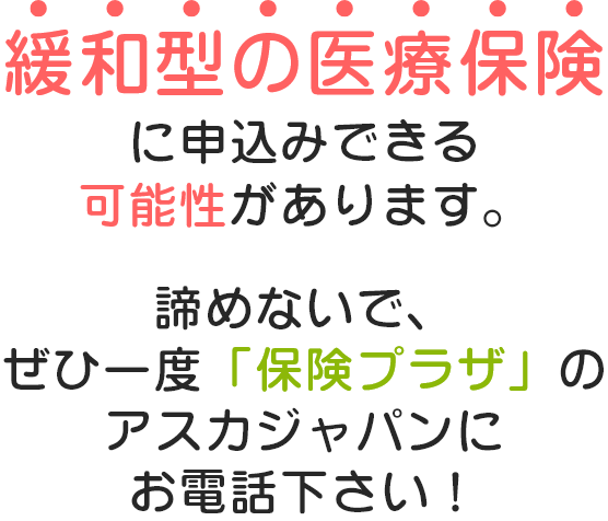 緩和型の医療保険に申し込みできる可能性があります。諦めないで、是非一度「保険プラザ」のアスカジャパンにお電話下さい！